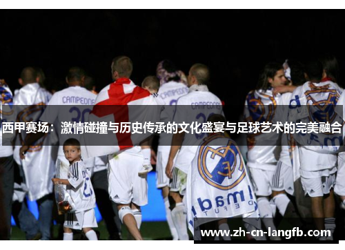 西甲赛场：激情碰撞与历史传承的文化盛宴与足球艺术的完美融合