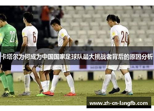 卡塔尔为何成为中国国家足球队最大挑战者背后的原因分析