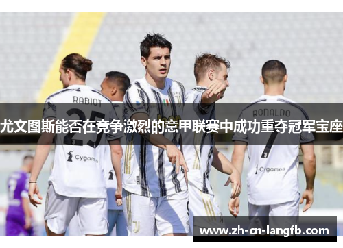 尤文图斯能否在竞争激烈的意甲联赛中成功重夺冠军宝座 尤文图斯能否在竞争激烈的意甲联赛中成功重夺冠军宝座