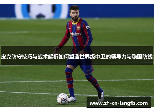 皮克防守技巧与战术解析如何塑造世界级中卫的领导力与稳固防线 皮克防守技巧与战术解析如何塑造世界级中卫的领导力与稳固防线