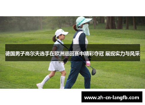 德国男子高尔夫选手在欧洲巡回赛中精彩夺冠 展现实力与风采