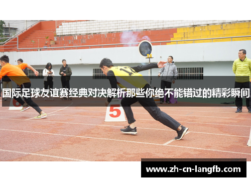 国际足球友谊赛经典对决解析那些你绝不能错过的精彩瞬间 国际足球友谊赛经典对决解析那些你绝不能错过的精彩瞬间