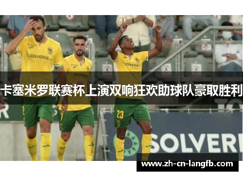 卡塞米罗联赛杯上演双响狂欢助球队豪取胜利 卡塞米罗联赛杯上演双响狂欢助球队豪取胜利